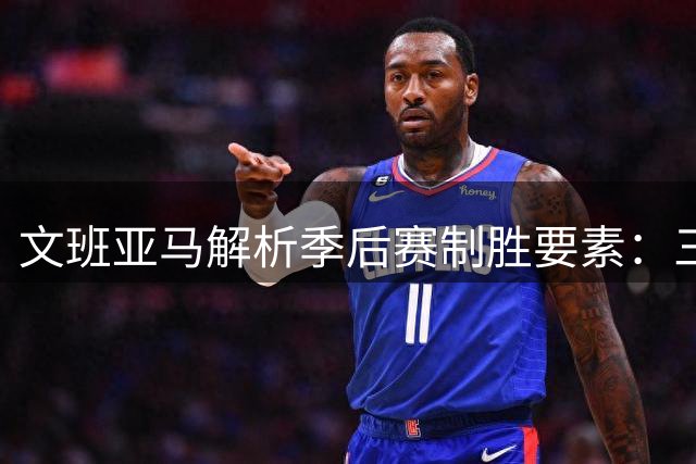 文班亚马解析季后赛制胜要素：三大核心缺一不可