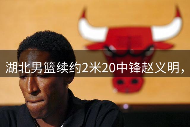 湖北男篮续约2米20中锋赵义明，新赛季锁定内线核心